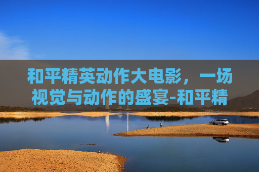 和平精英动作大电影，一场视觉与动作的盛宴-和平精英动作大电影有哪些