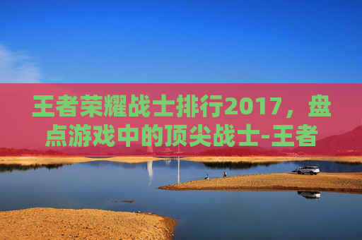 王者荣耀战士排行2017，盘点游戏中的顶尖战士-王者荣耀战士排行2017年