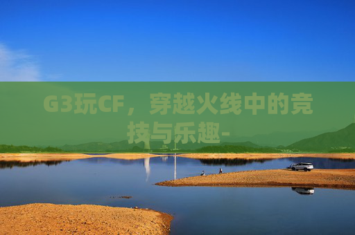 G3玩CF,穿越火线中的竞技与乐趣- G3玩CF,穿越火线中的竞技与乐趣-