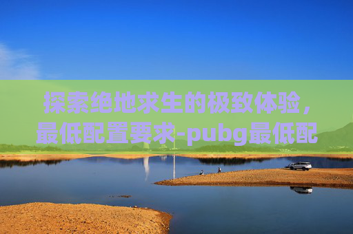 探索绝地求生的极致体验,最低配置要求-pubg最低配置要求 探索绝地求生的极致体验,最低配置要求-pubg最低配置要求