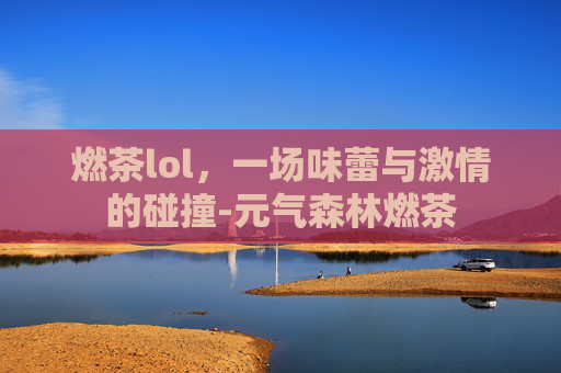 燃茶lol，一场味蕾与激情的碰撞-元气森林燃茶