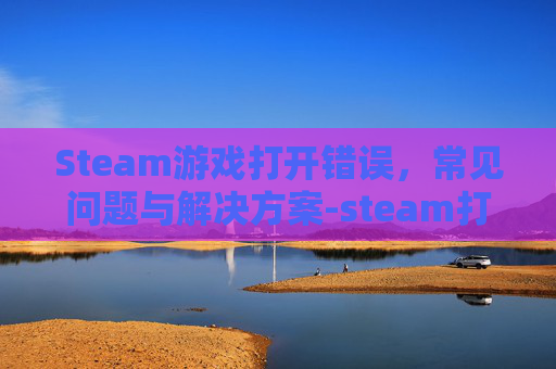 Steam游戏打开错误,常见问题与解决方案-steam打开游戏出现错误 Steam游戏打开错误,常见问题与解决方案-steam打开游戏出现错误
