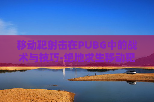 移动靶射击在PUBG中的战术与技巧-绝地求生移动靶 移动靶射击在PUBG中的战术与技巧-绝地求生移动靶