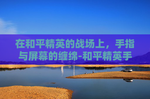 在和平精英的战场上，手指与屏幕的缠绵-和平精英手指太干滑不动