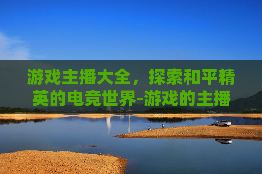 游戏主播大全，探索和平精英的电竞世界-游戏的主播大全和平精英是谁