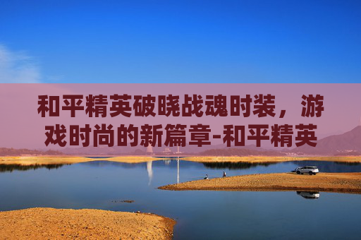 和平精英破晓战魂时装,游戏时尚的新篇章-和平精英破晓战魂时装怎么获得 和平精英破晓战魂时装,游戏时尚的新篇章-和平精英破晓战魂时装怎么获得