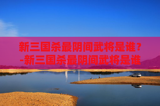 新三国杀最阴间武将是谁？-新三国杀最阴间武将是谁啊