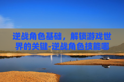 逆战角色基础,解锁游戏世界的关键-逆战角色技能哪个好 逆战角色基础,解锁游戏世界的关键-逆战角色技能哪个好