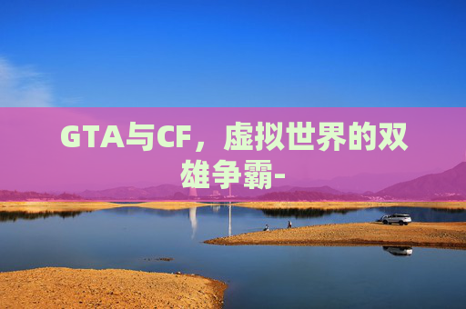 GTA与CF，虚拟世界的双雄争霸-