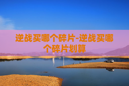 逆战买哪个碎片-逆战买哪个碎片划算
