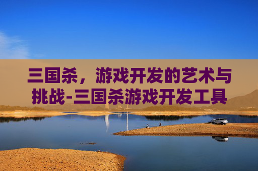 三国杀,游戏开发的艺术与挑战-三国杀游戏开发工具 三国杀,游戏开发的艺术与挑战-三国杀游戏开发工具