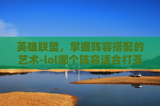 英雄联盟,掌握阵容搭配的艺术-lol哪个阵容适合打亚索 英雄联盟,掌握阵容搭配的艺术-lol哪个阵容适合打亚索