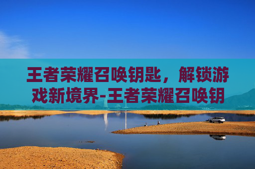 王者荣耀召唤钥匙,解锁游戏新境界-王者荣耀召唤钥匙怎么获得 王者荣耀召唤钥匙,解锁游戏新境界-王者荣耀召唤钥匙怎么获得