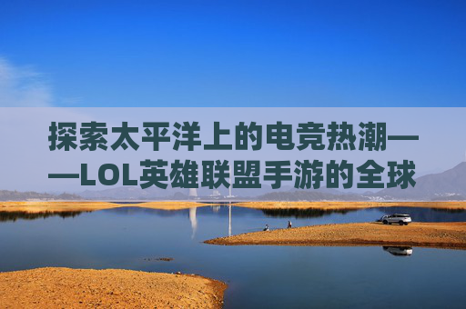 探索太平洋上的电竞热潮——LOL英雄联盟手游的全球影响力-太平洋lol英雄联盟手游下载