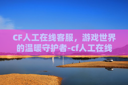 CF人工在线客服,游戏世界的温暖守护者-cf人工在线客服电话 CF人工在线客服,游戏世界的温暖守护者-cf人工在线客服电话