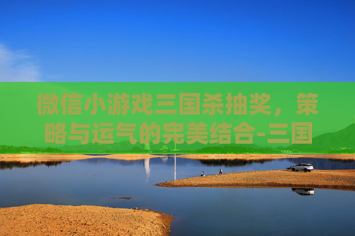 微信小游戏三国杀抽奖,策略与运气的完美结合-三国杀微信小程序当中礼盒在哪里抽取 微信小游戏三国杀抽奖,策略与运气的完美结合-三国杀微信小程序当中礼盒在哪里抽取