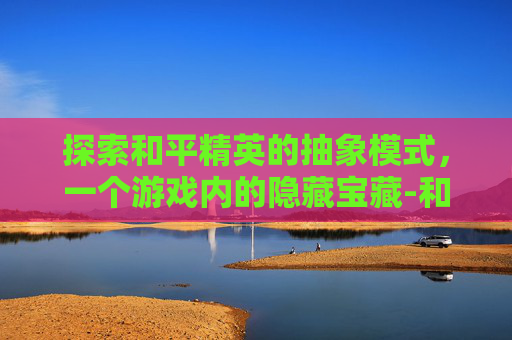 探索和平精英的抽象模式，一个游戏内的隐藏宝藏-和平精英抽象模式在哪里设置