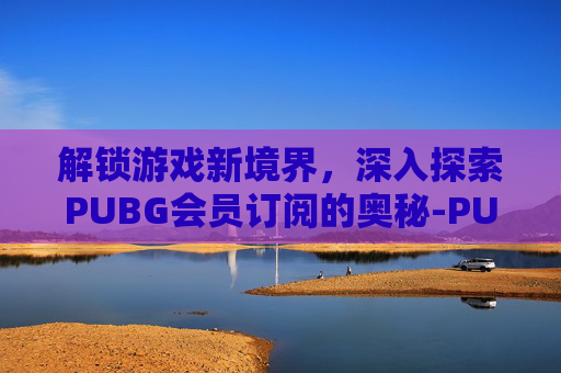 解锁游戏新境界，深入探索PUBG会员订阅的奥秘-PUBG充值订阅