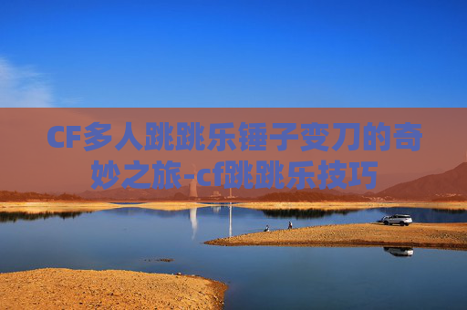 CF多人跳跳乐锤子变刀的奇妙之旅-cf跳跳乐技巧 CF多人跳跳乐锤子变刀的奇妙之旅-cf跳跳乐技巧