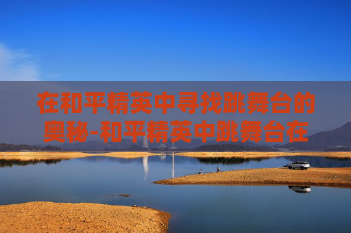 在和平精英中寻找跳舞台的奥秘-和平精英中跳舞台在哪里设置的 在和平精英中寻找跳舞台的奥秘-和平精英中跳舞台在哪里设置的