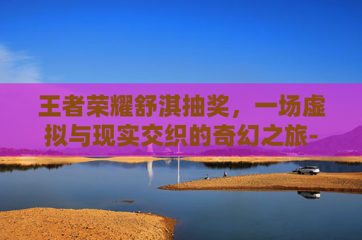 王者荣耀舒淇抽奖，一场虚拟与现实交织的奇幻之旅-王者荣耀舒淇抽奖视频