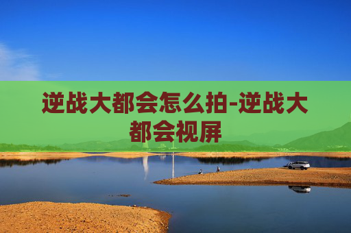 逆战大都会怎么拍-逆战大都会视屏 逆战大都会怎么拍-逆战大都会视屏