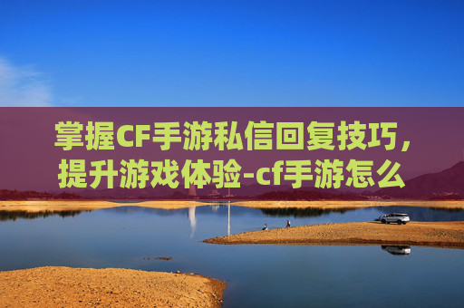 掌握CF手游私信回复技巧，提升游戏体验-cf手游怎么回复私信消息