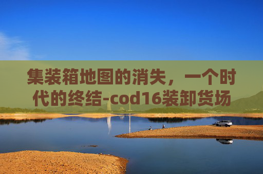 集装箱地图的消失，一个时代的终结-cod16装卸货场
