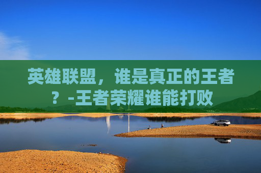 英雄联盟,谁是真正的王者?-王者荣耀谁能打败 英雄联盟,谁是真正的王者?-王者荣耀谁能打败
