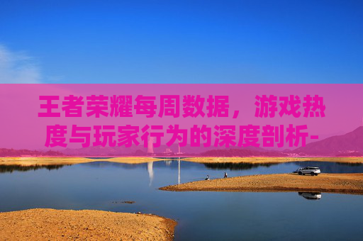 王者荣耀每周数据,游戏热度与玩家行为的深度剖析-王者荣耀每周数据更新时间 王者荣耀每周数据,游戏热度与玩家行为的深度剖析-王者荣耀每周数据更新时间