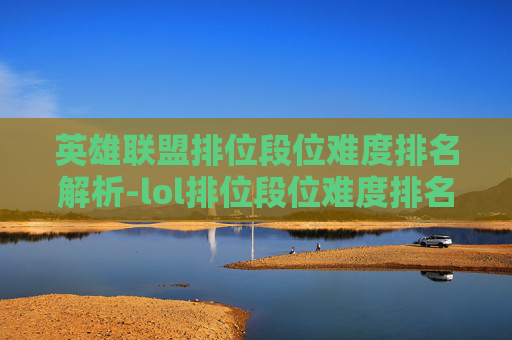 英雄联盟排位段位难度排名解析-lol排位段位难度排名怎么看