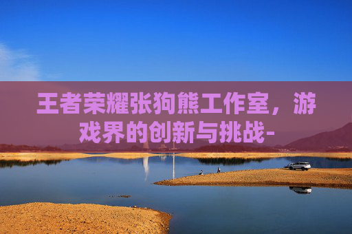 王者荣耀张狗熊工作室，游戏界的创新与挑战-