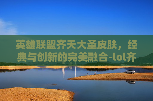英雄联盟齐天大圣皮肤，经典与创新的完美融合-lol齐天大圣皮肤手感排名