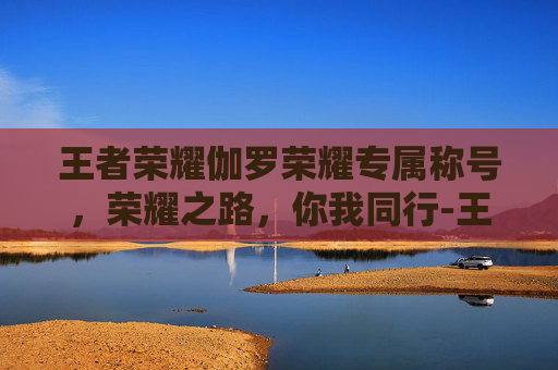 王者荣耀伽罗荣耀专属称号，荣耀之路，你我同行-王者荣耀伽罗荣耀专属称号怎么获得