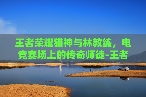 王者荣耀猫神与林教练,电竞赛场上的传奇师徒-王者荣耀猫神和林教练谁厉害 王者荣耀猫神与林教练,电竞赛场上的传奇师徒-王者荣耀猫神和林教练谁厉害