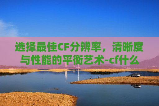 选择最佳CF分辨率，清晰度与性能的平衡艺术-cf什么分辨率好一点