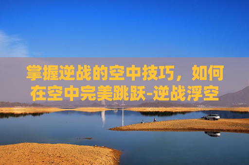 掌握逆战的空中技巧,如何在空中完美跳跃-逆战浮空跳教程视频 掌握逆战的空中技巧,如何在空中完美跳跃-逆战浮空跳教程视频