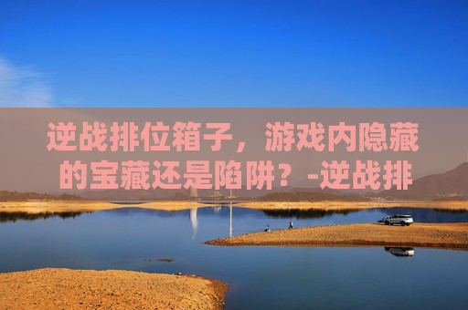 逆战排位箱子，游戏内隐藏的宝藏还是陷阱？-逆战排位箱子怎么开