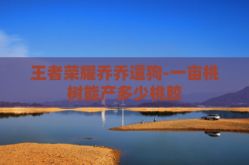 王者荣耀乔乔遛狗-一亩桃树能产多少桃胶