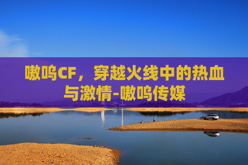嗷呜CF,穿越火线中的热血与激情-嗷呜传媒 嗷呜CF,穿越火线中的热血与激情-嗷呜传媒
