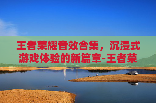 王者荣耀音效合集,沉浸式游戏体验的新篇章-王者荣耀音效合集下载 王者荣耀音效合集,沉浸式游戏体验的新篇章-王者荣耀音效合集下载