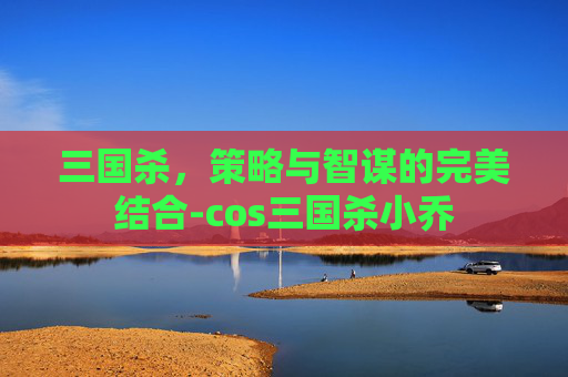 三国杀，策略与智谋的完美结合-cos三国杀小乔