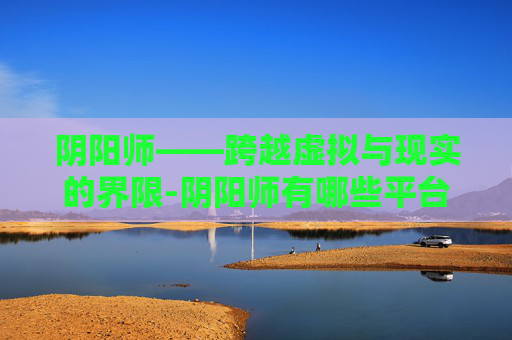 阴阳师——跨越虚拟与现实的界限-阴阳师有哪些平台 阴阳师——跨越虚拟与现实的界限-阴阳师有哪些平台