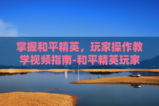 掌握和平精英，玩家操作教学视频指南-和平精英玩家操作教学视频大全