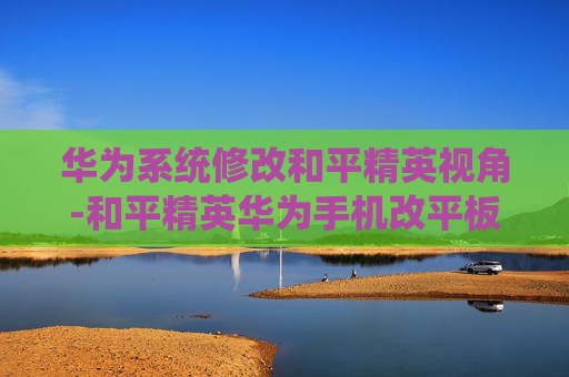 华为系统修改和平精英视角-和平精英华为手机改平板视野 华为系统修改和平精英视角-和平精英华为手机改平板视野