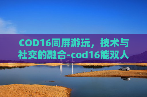 COD16同屏游玩,技术与社交的融合-cod16能双人同屏嘛 COD16同屏游玩,技术与社交的融合-cod16能双人同屏嘛