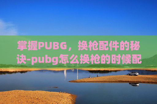掌握PUBG,换枪配件的秘诀-pubg怎么换枪的时候配件也一起换 掌握PUBG,换枪配件的秘诀-pubg怎么换枪的时候配件也一起换