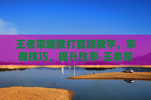 王者荣耀散打套路教学,掌握技巧,提升胜率-王者荣耀散打套路教学 王者荣耀散打套路教学,掌握技巧,提升胜率-王者荣耀散打套路教学