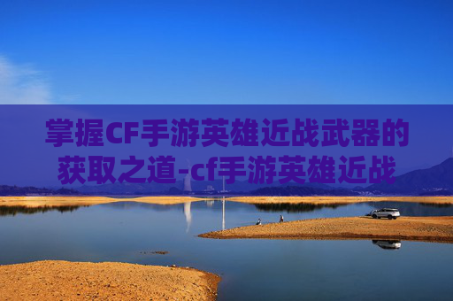 掌握CF手游英雄近战武器的获取之道-cf手游英雄近战武器获取方法 掌握CF手游英雄近战武器的获取之道-cf手游英雄近战武器获取方法
