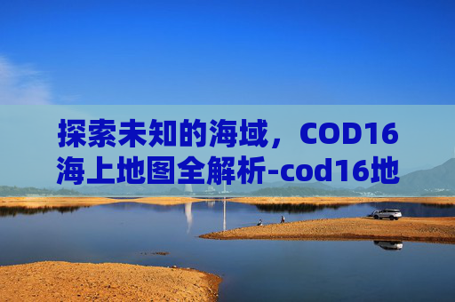 探索未知的海域，COD16海上地图全解析-cod16地图大全